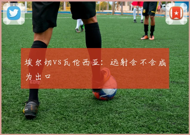 埃尔切vs瓦伦西亚：远射会不会成为出口