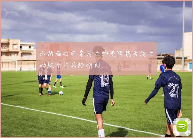 加纳面对巴拿马主帅变阵能否抢主动权冷门风险研判