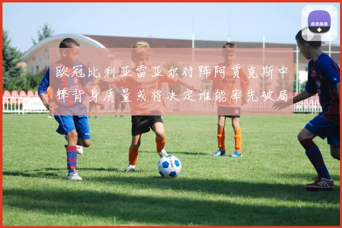 欧冠比利亚雷亚尔对阵阿贾克斯中锋背身质量或将决定谁能率先破局