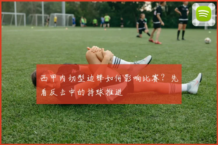 西甲内切型边锋如何影响比赛?先看反击中的持球推进