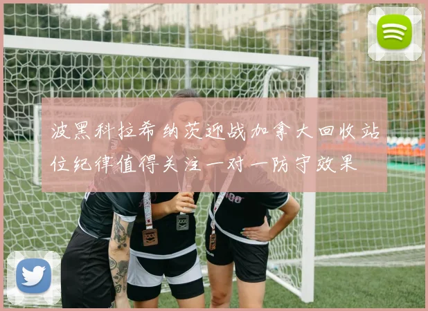 波黑科拉希纳茨迎战加拿大回收站位纪律值得关注一对一防守效果