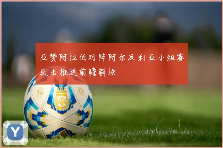亚赞阿拉伯对阵阿尔及利亚小组赛反击推进前瞻解读