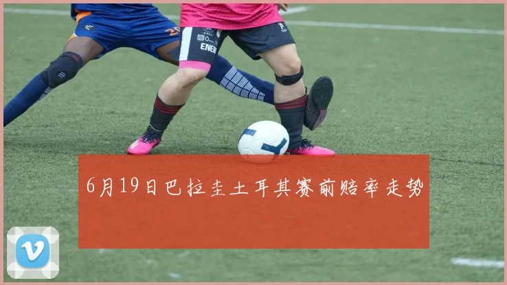 6月19日巴拉圭土耳其赛前赔率走势
