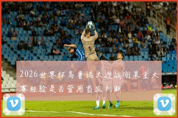 2026世界杯乌鲁诺夫迎战刚果金大赛经验是否管用首发判断