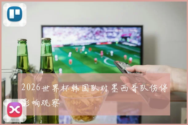 2026世界杯韩国队对墨西哥队伤停影响观察