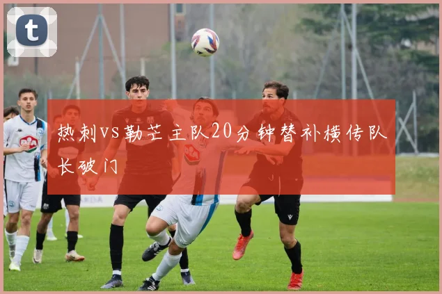 热刺vs勒芒主队20分钟替补横传队长破门