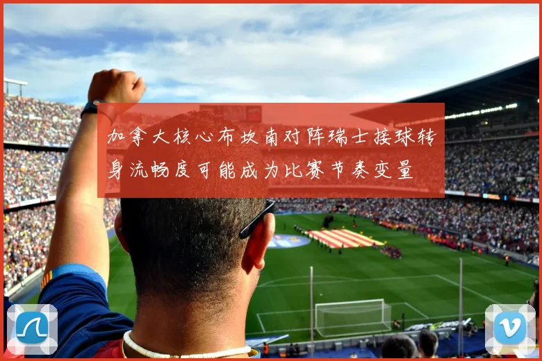 加拿大核心布坎南对阵瑞士接球转身流畅度可能成为比赛节奏变量