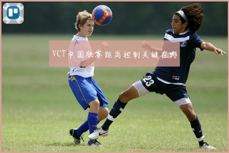 VCT中国联赛距离控制关键在哪