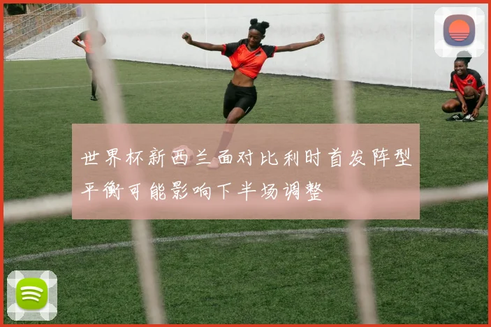 世界杯新西兰面对比利时首发阵型平衡可能影响下半场调整