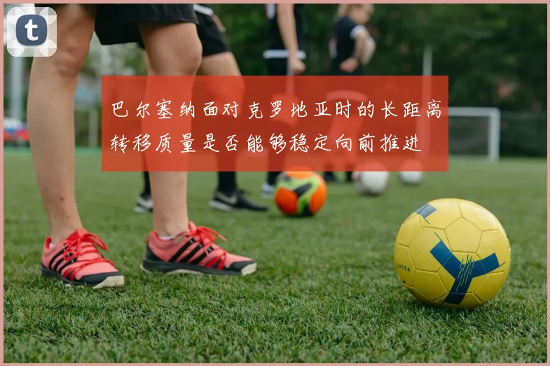 巴尔塞纳面对克罗地亚时的长距离转移质量是否能够稳定向前推进