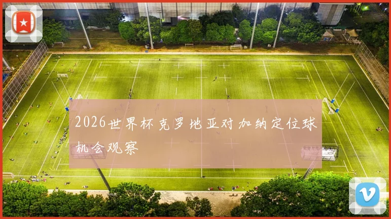 2026世界杯克罗地亚对加纳定位球机会观察