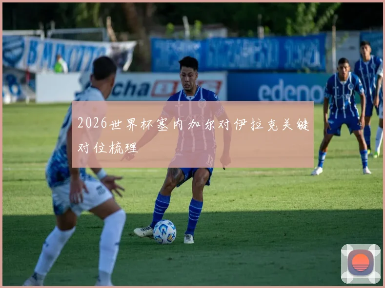 2026世界杯塞内加尔对伊拉克关键对位梳理