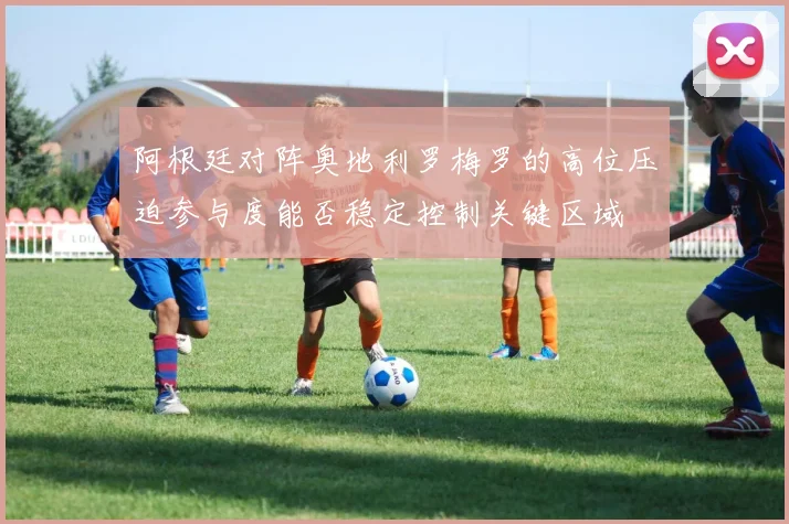 阿根廷对阵奥地利罗梅罗的高位压迫参与度能否稳定控制关键区域