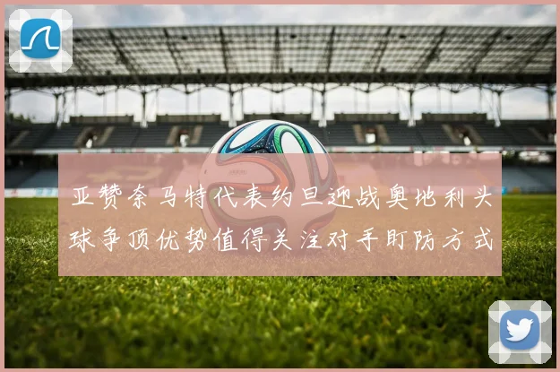 亚赞奈马特代表约旦迎战奥地利头球争顶优势值得关注对手盯防方式