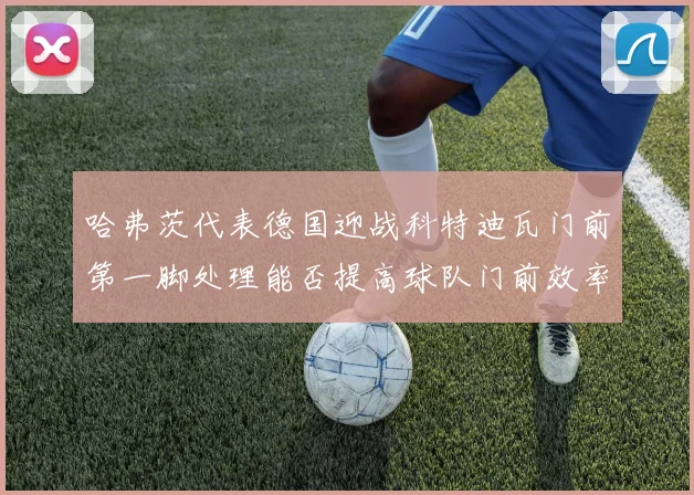 哈弗茨代表德国迎战科特迪瓦门前第一脚处理能否提高球队门前效率